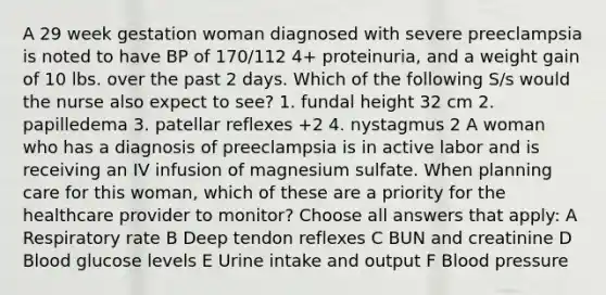 A 29 week gestation woman diagnosed with severe preeclampsia is noted to have BP of 170/112 4+ proteinuria, and a weight gain of 10 lbs. over the past 2 days. Which of the following S/s would the nurse also expect to see? 1. fundal height 32 cm 2. papilledema 3. patellar reflexes +2 4. nystagmus 2 A woman who has a diagnosis of preeclampsia is in active labor and is receiving an IV infusion of magnesium sulfate. When planning care for this woman, which of these are a priority for the healthcare provider to monitor? Choose all answers that apply: A Respiratory rate B Deep tendon reflexes C BUN and creatinine D Blood glucose levels E Urine intake and output F Blood pressure