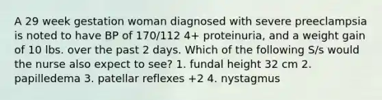 A 29 week gestation woman diagnosed with severe preeclampsia is noted to have BP of 170/112 4+ proteinuria, and a weight gain of 10 lbs. over the past 2 days. Which of the following S/s would the nurse also expect to see? 1. fundal height 32 cm 2. papilledema 3. patellar reflexes +2 4. nystagmus