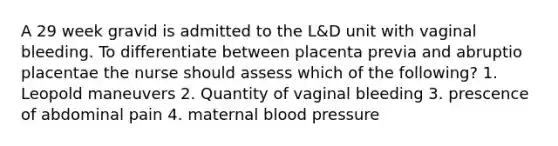 A 29 week gravid is admitted to the L&D unit with vaginal bleeding. To differentiate between placenta previa and abruptio placentae the nurse should assess which of the following? 1. Leopold maneuvers 2. Quantity of vaginal bleeding 3. prescence of abdominal pain 4. maternal blood pressure