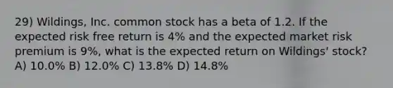 29) Wildings, Inc. common stock has a beta of 1.2. If the expected risk free return is 4% and the expected market risk premium is 9%, what is the expected return on Wildings' stock? A) 10.0% B) 12.0% C) 13.8% D) 14.8%