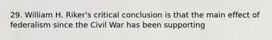 29. William H. Riker's critical conclusion is that the main effect of federalism since the Civil War has been supporting