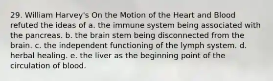 29. William Harvey's On the Motion of the Heart and Blood refuted the ideas of a. the immune system being associated with the pancreas. b. the brain stem being disconnected from the brain. c. the independent functioning of the lymph system. d. herbal healing. e. the liver as the beginning point of the circulation of blood.