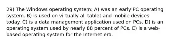 29) The Windows operating system: A) was an early PC operating system. B) is used on virtually all tablet and mobile devices today. C) is a data management application used on PCs. D) is an operating system used by nearly 88 percent of PCs. E) is a web-based operating system for the Internet era.