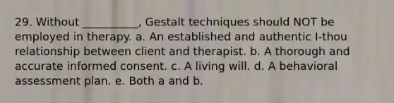 29. Without __________, Gestalt techniques should NOT be employed in therapy. a. An established and authentic I-thou relationship between client and therapist. b. A thorough and accurate informed consent. c. A living will. d. A behavioral assessment plan. e. Both a and b.