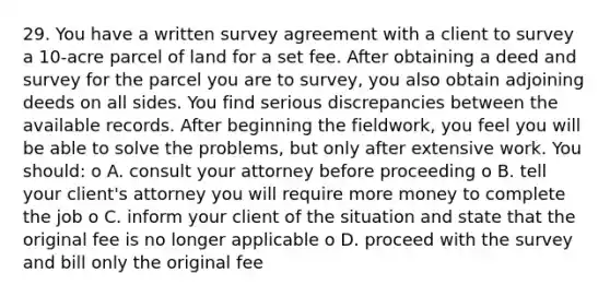 29. You have a written survey agreement with a client to survey a 10-acre parcel of land for a set fee. After obtaining a deed and survey for the parcel you are to survey, you also obtain adjoining deeds on all sides. You find serious discrepancies between the available records. After beginning the fieldwork, you feel you will be able to solve the problems, but only after extensive work. You should: o A. consult your attorney before proceeding o B. tell your client's attorney you will require more money to complete the job o C. inform your client of the situation and state that the original fee is no longer applicable o D. proceed with the survey and bill only the original fee