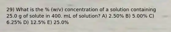 29) What is the % (w/v) concentration of a solution containing 25.0 g of solute in 400. mL of solution? A) 2.50% B) 5.00% C) 6.25% D) 12.5% E) 25.0%