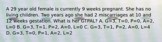 A 29 year old female is currently 9 weeks pregnant. She has no living children. Two years ago she had 2 miscarriages at 10 and 12 weeks gestation. What is her GTPAL? A. G=3, T=0, P=0, A=2, L=0 B. G=3, T=1, P=2, A=0, L=0 C. G=3, T=1, P=2, A=0, L=4 D. G=3, T=0, P=1, A=2, L=2