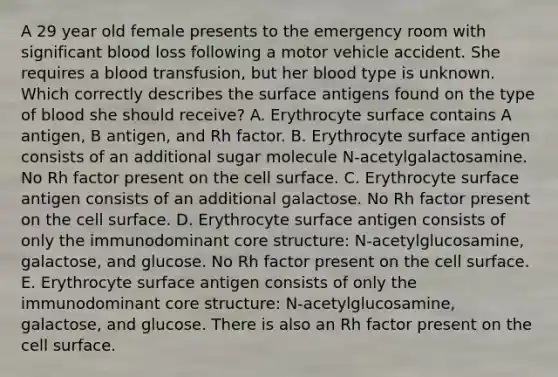 A 29 year old female presents to the emergency room with significant blood loss following a motor vehicle accident. She requires a blood transfusion, but her blood type is unknown. Which correctly describes the surface antigens found on the type of blood she should receive? A. Erythrocyte surface contains A antigen, B antigen, and Rh factor. B. Erythrocyte surface antigen consists of an additional sugar molecule N-acetylgalactosamine. No Rh factor present on the cell surface. C. Erythrocyte surface antigen consists of an additional galactose. No Rh factor present on the cell surface. D. Erythrocyte surface antigen consists of only the immunodominant core structure: N-acetylglucosamine, galactose, and glucose. No Rh factor present on the cell surface. E. Erythrocyte surface antigen consists of only the immunodominant core structure: N-acetylglucosamine, galactose, and glucose. There is also an Rh factor present on the cell surface.