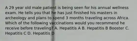 A 29 year old male patient is being seen for his annual wellness exam. He tells you that he has just finished his masters in archeology and plans to spend 3 months traveling across Africa. Which of the following vaccinations would you recommend he receive before traveling? A. Hepatitis A B. Hepatitis B Booster C. Hepatitis C D. Hepatitis D