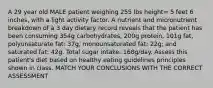 A 29 year old MALE patient weighing 255 lbs height= 5 feet 6 inches, with a light activity factor. A nutrient and micronutrient breakdown of a 3 day dietary record reveals that the patient has been consuming 354g carbohydrates, 200g protein, 101g fat, polyunsaturate fat: 37g, monounsaturated fat: 22g; and saturated fat: 42g. Total sugar intake: 168g/day. Assess this patient's diet based on healthy eating guidelines principles shown in class. MATCH YOUR CONCLUSIONS WITH THE CORRECT ASSESSMENT