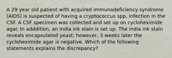 A 29 year old patient with acquired immunodeficiency syndrome (AIDS) is suspected of having a cryptococcus spp, infection in the CSF. A CSF specimen was collected and set up on cycloheximide agar. In adddition, an india ink stain is set up. The india ink stain reveals encapsulated yeast; however, 3 weeks later the cycloheximide agar is negative. Which of the following statements explains the discrepancy?