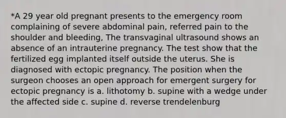 *A 29 year old pregnant presents to the emergency room complaining of severe abdominal pain, referred pain to the shoulder and bleeding, The transvaginal ultrasound shows an absence of an intrauterine pregnancy. The test show that the fertilized egg implanted itself outside the uterus. She is diagnosed with ectopic pregnancy. The position when the surgeon chooses an open approach for emergent surgery for ectopic pregnancy is a. lithotomy b. supine with a wedge under the affected side c. supine d. reverse trendelenburg