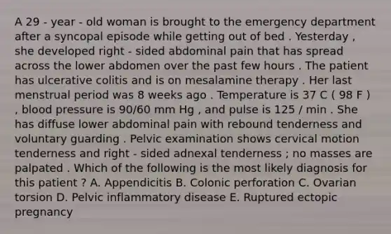 A 29 - year - old woman is brought to the emergency department after a syncopal episode while getting out of bed . Yesterday , she developed right - sided abdominal pain that has spread across the lower abdomen over the past few hours . The patient has ulcerative colitis and is on mesalamine therapy . Her last menstrual period was 8 weeks ago . Temperature is 37 C ( 98 F ) , blood pressure is 90/60 mm Hg , and pulse is 125 / min . She has diffuse lower abdominal pain with rebound tenderness and voluntary guarding . Pelvic examination shows cervical motion tenderness and right - sided adnexal tenderness ; no masses are palpated . Which of the following is the most likely diagnosis for this patient ? A. Appendicitis B. Colonic perforation C. Ovarian torsion D. Pelvic inflammatory disease E. Ruptured ectopic pregnancy