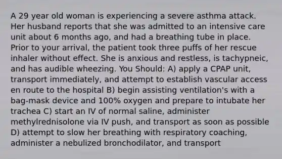 A 29 year old woman is experiencing a severe asthma attack. Her husband reports that she was admitted to an intensive care unit about 6 months ago, and had a breathing tube in place. Prior to your arrival, the patient took three puffs of her rescue inhaler without effect. She is anxious and restless, is tachypneic, and has audible wheezing. You Should: A) apply a CPAP unit, transport immediately, and attempt to establish vascular access en route to the hospital B) begin assisting ventilation's with a bag-mask device and 100% oxygen and prepare to intubate her trachea C) start an IV of normal saline, administer methylrednisolone via IV push, and transport as soon as possible D) attempt to slow her breathing with respiratory coaching, administer a nebulized bronchodilator, and transport