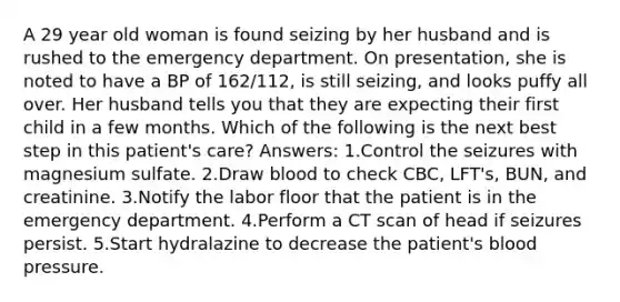 A 29 year old woman is found seizing by her husband and is rushed to the emergency department. On presentation, she is noted to have a BP of 162/112, is still seizing, and looks puffy all over. Her husband tells you that they are expecting their first child in a few months. Which of the following is the next best step in this patient's care? Answers: 1.Control the seizures with magnesium sulfate. 2.Draw blood to check CBC, LFT's, BUN, and creatinine. 3.Notify the labor floor that the patient is in the emergency department. 4.Perform a CT scan of head if seizures persist. 5.Start hydralazine to decrease the patient's blood pressure.