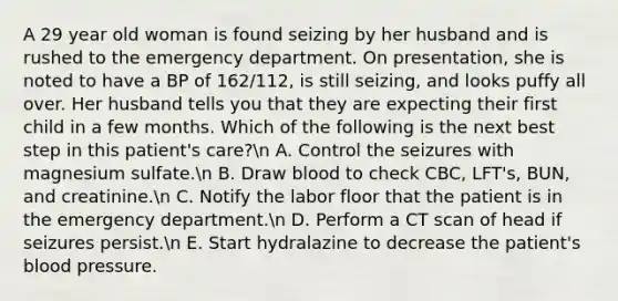 A 29 year old woman is found seizing by her husband and is rushed to the emergency department. On presentation, she is noted to have a BP of 162/112, is still seizing, and looks puffy all over. Her husband tells you that they are expecting their first child in a few months. Which of the following is the next best step in this patient's care?n A. Control the seizures with magnesium sulfate.n B. Draw blood to check CBC, LFT's, BUN, and creatinine.n C. Notify the labor floor that the patient is in the emergency department.n D. Perform a CT scan of head if seizures persist.n E. Start hydralazine to decrease the patient's blood pressure.