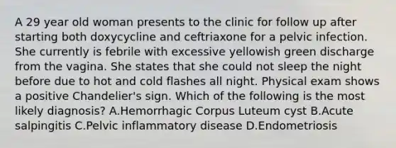 A 29 year old woman presents to the clinic for follow up after starting both doxycycline and ceftriaxone for a pelvic infection. She currently is febrile with excessive yellowish green discharge from the vagina. She states that she could not sleep the night before due to hot and cold flashes all night. Physical exam shows a positive Chandelier's sign. Which of the following is the most likely diagnosis? A.Hemorrhagic Corpus Luteum cyst B.Acute salpingitis C.Pelvic inflammatory disease D.Endometriosis