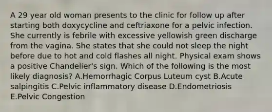 A 29 year old woman presents to the clinic for follow up after starting both doxycycline and ceftriaxone for a pelvic infection. She currently is febrile with excessive yellowish green discharge from the vagina. She states that she could not sleep the night before due to hot and cold flashes all night. Physical exam shows a positive Chandelier's sign. Which of the following is the most likely diagnosis? A.Hemorrhagic Corpus Luteum cyst B.Acute salpingitis C.Pelvic inflammatory disease D.Endometriosis E.Pelvic Congestion