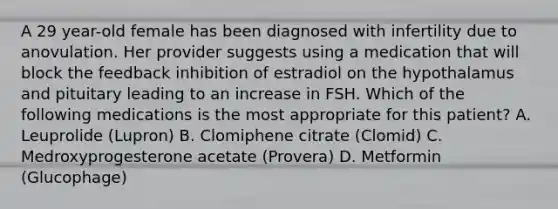 A 29 year-old female has been diagnosed with infertility due to anovulation. Her provider suggests using a medication that will block the feedback inhibition of estradiol on the hypothalamus and pituitary leading to an increase in FSH. Which of the following medications is the most appropriate for this patient? A. Leuprolide (Lupron) B. Clomiphene citrate (Clomid) C. Medroxyprogesterone acetate (Provera) D. Metformin (Glucophage)