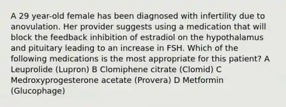 A 29 year-old female has been diagnosed with infertility due to anovulation. Her provider suggests using a medication that will block the feedback inhibition of estradiol on the hypothalamus and pituitary leading to an increase in FSH. Which of the following medications is the most appropriate for this patient? A Leuprolide (Lupron) B Clomiphene citrate (Clomid) C Medroxyprogesterone acetate (Provera) D Metformin (Glucophage)