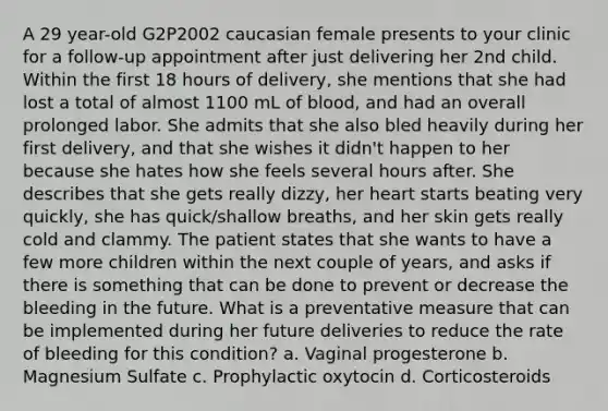 A 29 year-old G2P2002 caucasian female presents to your clinic for a follow-up appointment after just delivering her 2nd child. Within the first 18 hours of delivery, she mentions that she had lost a total of almost 1100 mL of blood, and had an overall prolonged labor. She admits that she also bled heavily during her first delivery, and that she wishes it didn't happen to her because she hates how she feels several hours after. She describes that she gets really dizzy, her heart starts beating very quickly, she has quick/shallow breaths, and her skin gets really cold and clammy. The patient states that she wants to have a few more children within the next couple of years, and asks if there is something that can be done to prevent or decrease the bleeding in the future. What is a preventative measure that can be implemented during her future deliveries to reduce the rate of bleeding for this condition? a. Vaginal progesterone b. Magnesium Sulfate c. Prophylactic oxytocin d. Corticosteroids