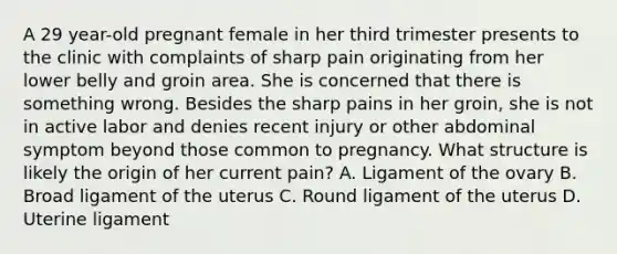 A 29 year-old pregnant female in her third trimester presents to the clinic with complaints of sharp pain originating from her lower belly and groin area. She is concerned that there is something wrong. Besides the sharp pains in her groin, she is not in active labor and denies recent injury or other abdominal symptom beyond those common to pregnancy. What structure is likely the origin of her current pain? A. Ligament of the ovary B. Broad ligament of the uterus C. Round ligament of the uterus D. Uterine ligament