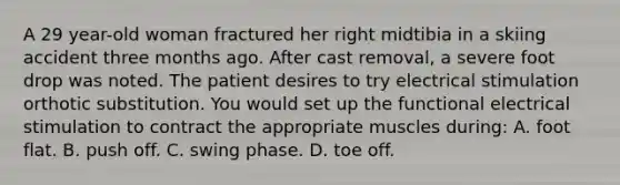 A 29 year-old woman fractured her right midtibia in a skiing accident three months ago. After cast removal, a severe foot drop was noted. The patient desires to try electrical stimulation orthotic substitution. You would set up the functional electrical stimulation to contract the appropriate muscles during: A. foot flat. B. push off. C. swing phase. D. toe off.