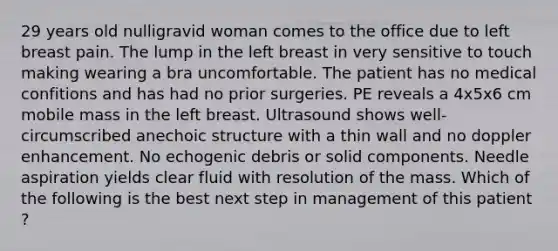 29 years old nulligravid woman comes to the office due to left breast pain. The lump in the left breast in very sensitive to touch making wearing a bra uncomfortable. The patient has no medical confitions and has had no prior surgeries. PE reveals a 4x5x6 cm mobile mass in the left breast. Ultrasound shows well-circumscribed anechoic structure with a thin wall and no doppler enhancement. No echogenic debris or solid components. Needle aspiration yields clear fluid with resolution of the mass. Which of the following is the best next step in management of this patient ?