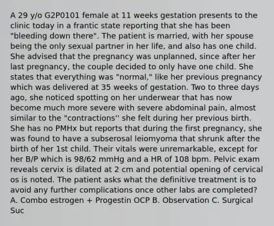 A 29 y/o G2P0101 female at 11 weeks gestation presents to the clinic today in a frantic state reporting that she has been "bleeding down there". The patient is married, with her spouse being the only sexual partner in her life, and also has one child. She advised that the pregnancy was unplanned, since after her last pregnancy, the couple decided to only have one child. She states that everything was "normal," like her previous pregnancy which was delivered at 35 weeks of gestation. Two to three days ago, she noticed spotting on her underwear that has now become much more severe with severe abdominal pain, almost similar to the "contractions'' she felt during her previous birth. She has no PMHx but reports that during the first pregnancy, she was found to have a subserosal leiomyoma that shrunk after the birth of her 1st child. Their vitals were unremarkable, except for her B/P which is 98/62 mmHg and a HR of 108 bpm. Pelvic exam reveals cervix is dilated at 2 cm and potential opening of cervical os is noted. The patient asks what the definitive treatment is to avoid any further complications once other labs are completed? A. Combo estrogen + Progestin OCP B. Observation C. Surgical Suc