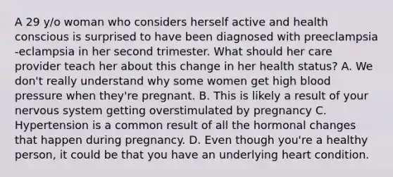 A 29 y/o woman who considers herself active and health conscious is surprised to have been diagnosed with preeclampsia -eclampsia in her second trimester. What should her care provider teach her about this change in her health status? A. We don't really understand why some women get high blood pressure when they're pregnant. B. This is likely a result of your nervous system getting overstimulated by pregnancy C. Hypertension is a common result of all the hormonal changes that happen during pregnancy. D. Even though you're a healthy person, it could be that you have an underlying heart condition.