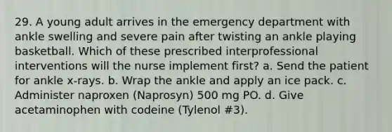 29. A young adult arrives in the emergency department with ankle swelling and severe pain after twisting an ankle playing basketball. Which of these prescribed interprofessional interventions will the nurse implement first? a. Send the patient for ankle x-rays. b. Wrap the ankle and apply an ice pack. c. Administer naproxen (Naprosyn) 500 mg PO. d. Give acetaminophen with codeine (Tylenol #3).