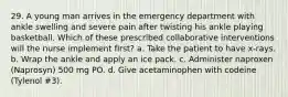 29. A young man arrives in the emergency department with ankle swelling and severe pain after twisting his ankle playing basketball. Which of these prescribed collaborative interventions will the nurse implement first? a. Take the patient to have x-rays. b. Wrap the ankle and apply an ice pack. c. Administer naproxen (Naprosyn) 500 mg PO. d. Give acetaminophen with codeine (Tylenol #3).