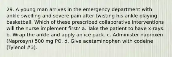 29. A young man arrives in the emergency department with ankle swelling and severe pain after twisting his ankle playing basketball. Which of these prescribed collaborative interventions will the nurse implement first? a. Take the patient to have x-rays. b. Wrap the ankle and apply an ice pack. c. Administer naproxen (Naprosyn) 500 mg PO. d. Give acetaminophen with codeine (Tylenol #3).