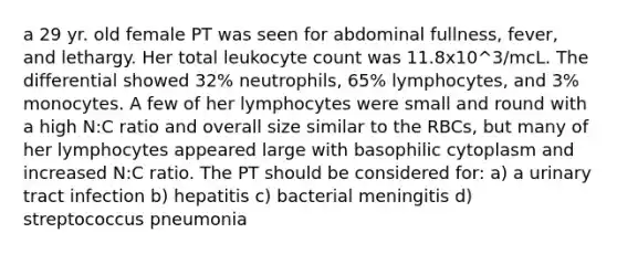 a 29 yr. old female PT was seen for abdominal fullness, fever, and lethargy. Her total leukocyte count was 11.8x10^3/mcL. The differential showed 32% neutrophils, 65% lymphocytes, and 3% monocytes. A few of her lymphocytes were small and round with a high N:C ratio and overall size similar to the RBCs, but many of her lymphocytes appeared large with basophilic cytoplasm and increased N:C ratio. The PT should be considered for: a) a urinary tract infection b) hepatitis c) bacterial meningitis d) streptococcus pneumonia