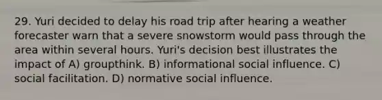 29. Yuri decided to delay his road trip after hearing a weather forecaster warn that a severe snowstorm would pass through the area within several hours. Yuri's decision best illustrates the impact of A) groupthink. B) informational social influence. C) social facilitation. D) normative social influence.