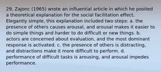 29. Zajonc (1965) wrote an influential article in which he posited a theoretical explanation for the social facilitation effect. Elegantly simple, this explanation included two steps: a. the presence of others causes arousal, and arousal makes it easier to do simple things and harder to do difficult or new things. b. actors are concerned about evaluation, and the most dominant response is activated. c. the presence of others is distracting, and distractions make it more difficult to perform. d. performance of difficult tasks is arousing, and arousal impedes performance.