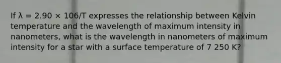 If λ = 2.90 × 106/T expresses the relationship between Kelvin temperature and the wavelength of maximum intensity in nanometers, what is the wavelength in nanometers of maximum intensity for a star with a surface temperature of 7 250 K?