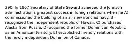 290. In 1867 Secretary of State Seward achieved the Johnson administration's greatest success in foreign relations when he A) commissioned the building of an all-new ironclad navy. B) recognized the independent republic of Hawaii. C) purchased Alaska from Russia. D) acquired the former Dominican Republic as an American territory. E) established friendly relations with the newly independent Dominion of Canada.