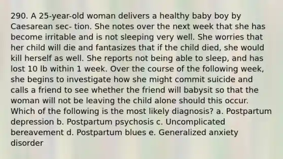 290. A 25-year-old woman delivers a healthy baby boy by Caesarean sec- tion. She notes over the next week that she has become irritable and is not sleeping very well. She worries that her child will die and fantasizes that if the child died, she would kill herself as well. She reports not being able to sleep, and has lost 10 lb within 1 week. Over the course of the following week, she begins to investigate how she might commit suicide and calls a friend to see whether the friend will babysit so that the woman will not be leaving the child alone should this occur. Which of the following is the most likely diagnosis? a. Postpartum depression b. Postpartum psychosis c. Uncomplicated bereavement d. Postpartum blues e. Generalized anxiety disorder