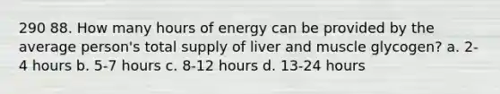 290 88. How many hours of energy can be provided by the average person's total supply of liver and muscle glycogen? a. 2-4 hours b. 5-7 hours c. 8-12 hours d. 13-24 hours