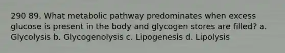 290 89. What metabolic pathway predominates when excess glucose is present in the body and glycogen stores are filled? a. Glycolysis b. Glycogenolysis c. Lipogenesis d. Lipolysis