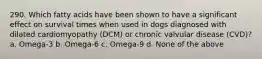 290. Which fatty acids have been shown to have a significant effect on survival times when used in dogs diagnosed with dilated cardiomyopathy (DCM) or chronic valvular disease (CVD)? a. Omega-3 b. Omega-6 c. Omega-9 d. None of the above