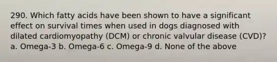 290. Which fatty acids have been shown to have a significant effect on survival times when used in dogs diagnosed with dilated cardiomyopathy (DCM) or chronic valvular disease (CVD)? a. Omega-3 b. Omega-6 c. Omega-9 d. None of the above