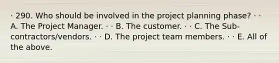 · 290. Who should be involved in the project planning phase? · · A. The Project Manager. · · B. The customer. · · C. The Sub-contractors/vendors. · · D. The project team members. · · E. All of the above.