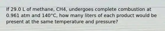 If 29.0 L of methane, CH4, undergoes complete combustion at 0.961 atm and 140°C, how many liters of each product would be present at the same temperature and pressure?