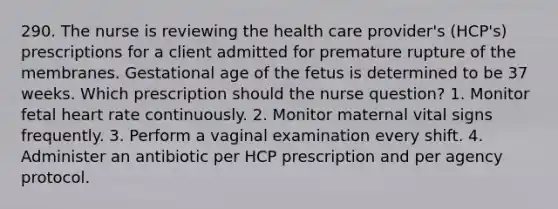 290. The nurse is reviewing the health care provider's (HCP's) prescriptions for a client admitted for premature rupture of the membranes. Gestational age of the fetus is determined to be 37 weeks. Which prescription should the nurse question? 1. Monitor fetal heart rate continuously. 2. Monitor maternal vital signs frequently. 3. Perform a vaginal examination every shift. 4. Administer an antibiotic per HCP prescription and per agency protocol.