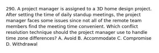 290. A project manager is assigned to a 3D home design project. After setting the time of daily standup meetings, the project manager faces some issues since not all of the remote team members find the meeting time convenient. Which conflict resolution technique should the project manager use to handle time zone differences? A. Avoid B. ​Accommodate C. ​Compromise D. Withdrawal