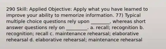 290 Skill: Applied Objective: Apply what you have learned to improve your ability to memorize information. 77) Typical multiple choice questions rely upon ________, whereas short answer questions rely on _________. a. recall; recognition b. recognition; recall c. maintenance rehearsal; elaborative rehearsal d. elaborative rehearsal; maintenance rehearsal