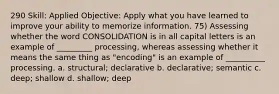 290 Skill: Applied Objective: Apply what you have learned to improve your ability to memorize information. 75) Assessing whether the word CONSOLIDATION is in all capital letters is an example of _________ processing, whereas assessing whether it means the same thing as "encoding" is an example of __________ processing. a. structural; declarative b. declarative; semantic c. deep; shallow d. shallow; deep