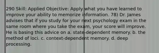 290 Skill: Applied Objective: Apply what you have learned to improve your ability to memorize information. 78) Dr. James advises that if you study for your next psychology exam in the same room where you take the exam, your score will improve. He is basing this advice on a. state-dependent memory. b. the method of loci. c. context-dependent memory. d. deep processing.